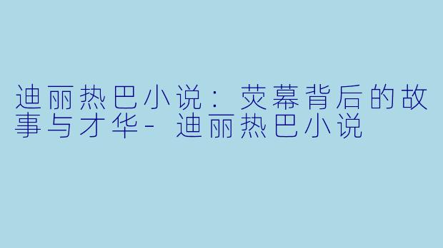 迪丽热巴小说：荧幕背后的故事与才华