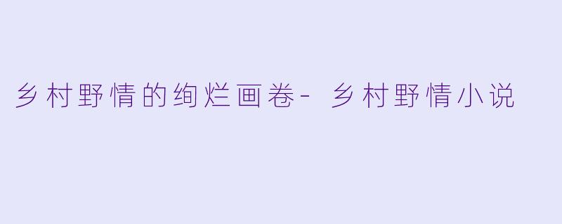 乡村野情的绚烂画卷-乡村野情小说