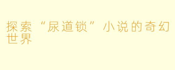 探索“尿道锁”小说的奇幻世界