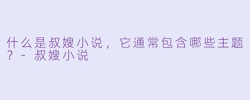 什么是叔嫂小说，它通常包含哪些主题？-叔嫂小说