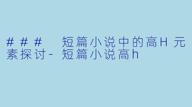 ### 短篇小说中的高H元素探讨-短篇小说高h