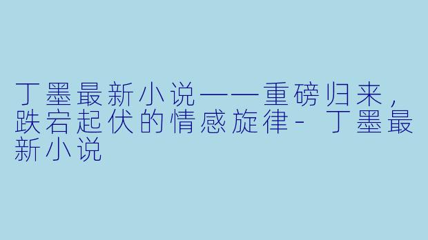 丁墨最新小说——重磅归来，跌宕起伏的情感旋律-丁墨最新小说