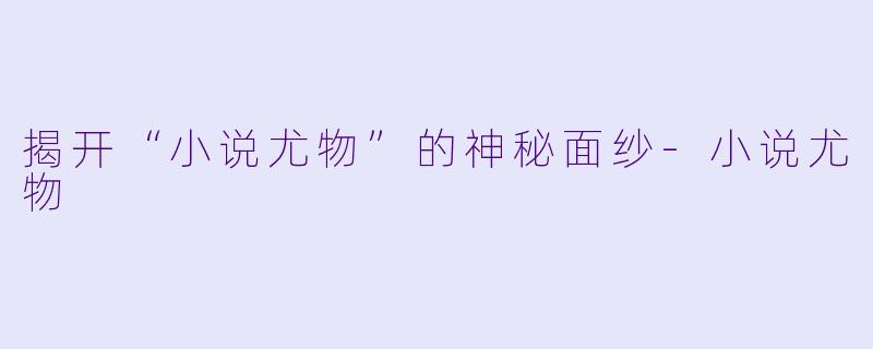 揭开“小说尤物”的神秘面纱-小说尤物
