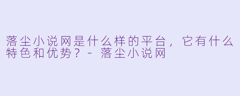 落尘小说网是什么样的平台,它有什么特色和优势?