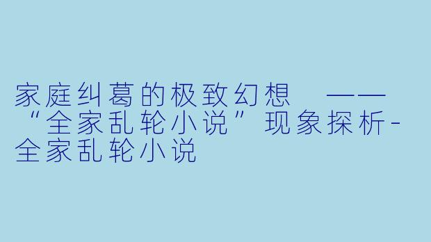 家庭纠葛的极致幻想 —— “全家乱轮小说”现象探析-全家乱轮小说