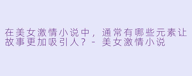 在美女激情小说中,通常有哪些元素让故事更加吸引人?