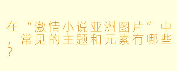 在“激情小说亚洲图片”中,常见的主题和元素有哪些?