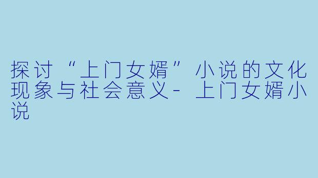 探讨“上门女婿”小说的文化现象与社会意义-上门女婿小说