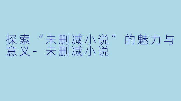 探索“未删减小说”的魅力与意义-未删减小说