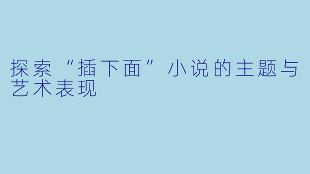 探索“插下面”小说的主题与艺术表现