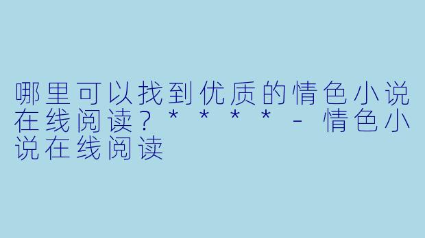哪里可以找到优质的情色小说在线阅读？****