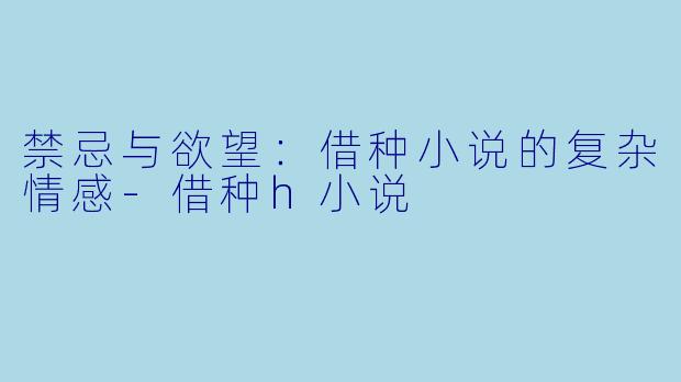 禁忌与欲望：借种小说的复杂情感-借种h小说