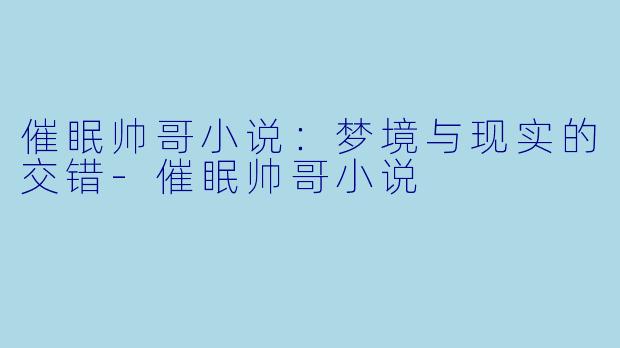 催眠帅哥小说:梦境与现实的交错-催眠帅哥小说