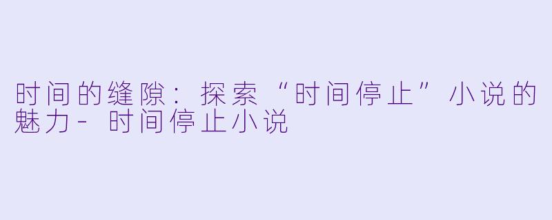 时间的缝隙:探索“时间停止”小说的魅力-时间停止小说