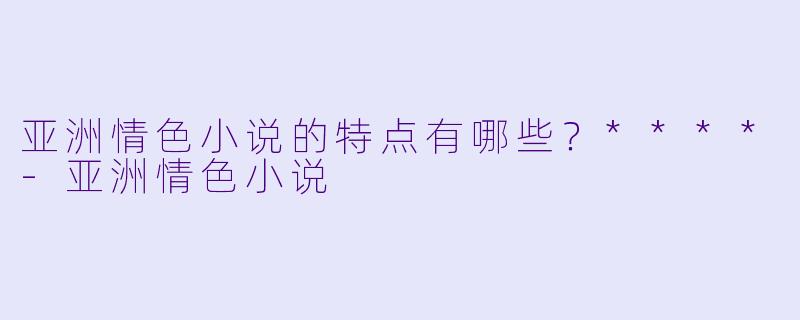 亚洲情色小说的特点有哪些?****