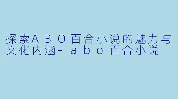 探索ABO百合小说的魅力与文化内涵-abo百合小说