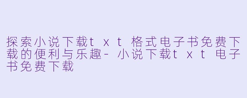 探索小说下载txt格式电子书免费下载的便利与乐趣-小说下载txt电子书免费下载