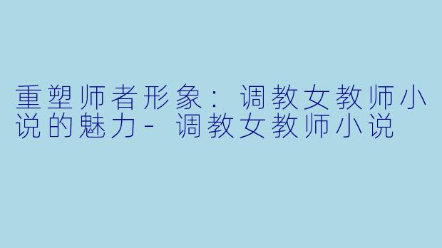 重塑师者形象：调教女教师小说的魅力-调教女教师小说