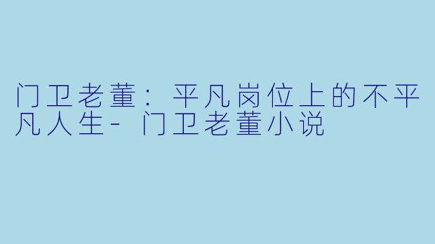 门卫老董：平凡岗位上的不平凡人生-门卫老董小说