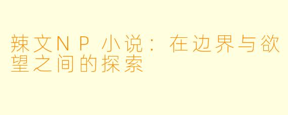辣文NP小说:在边界与欲望之间的探索