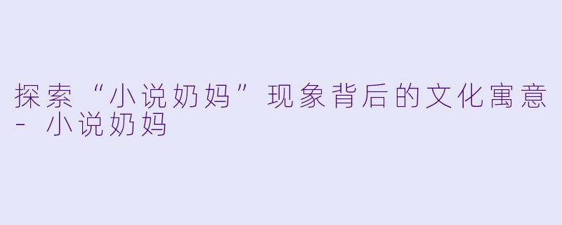探索“小说奶妈”现象背后的文化寓意-小说奶妈