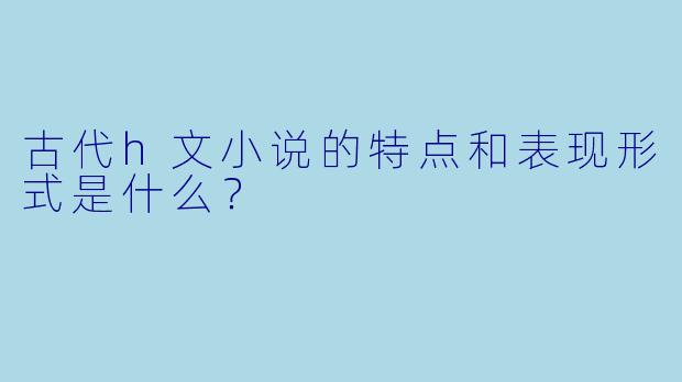 古代h文小说的特点和表现形式是什么?