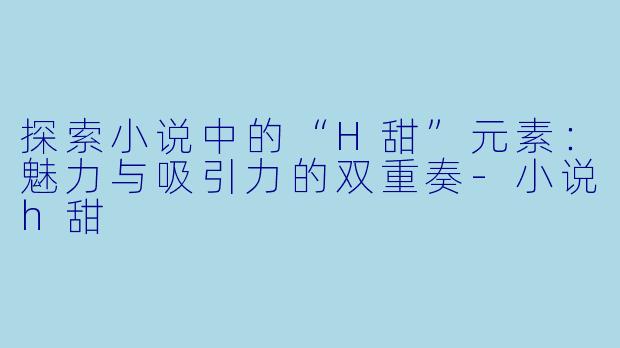 探索小说中的“H甜”元素：魅力与吸引力的双重奏-小说h甜