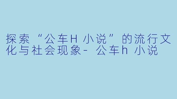 探索“公车H小说”的流行文化与社会现象-公车h小说