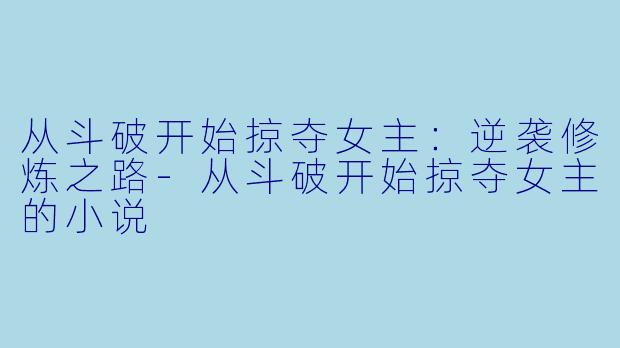 从斗破开始掠夺女主：逆袭修炼之路-从斗破开始掠夺女主的小说