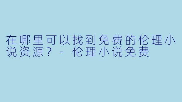 在哪里可以找到免费的伦理小说资源?