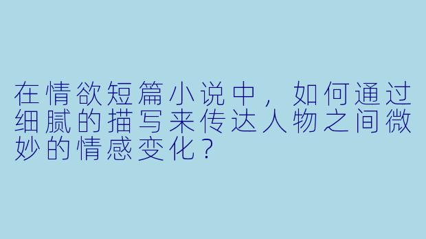 在情欲短篇小说中,如何通过细腻的描写来传达人物之间微妙的情感变化?