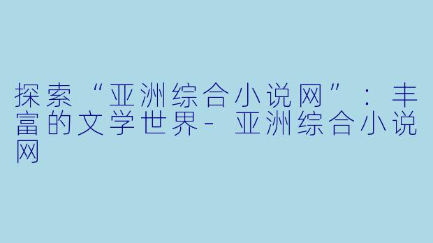 探索“亚洲综合小说网”：丰富的文学世界-亚洲综合小说网
