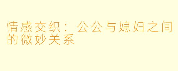 情感交织:公公与媳妇之间的微妙关系