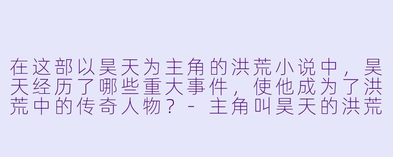 在这部以昊天为主角的洪荒小说中,昊天经历了哪些重大事件,使他成为了洪荒中的传奇人物?
