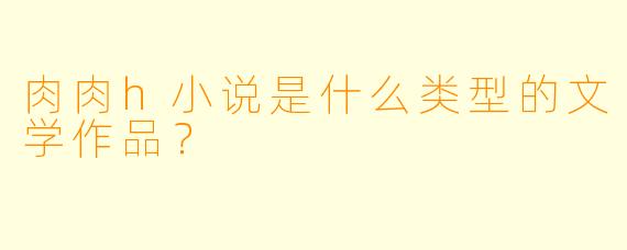 肉肉h小说是什么类型的文学作品？