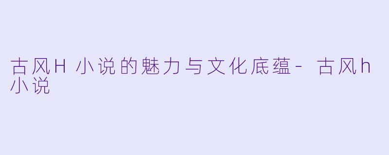 古风H小说的魅力与文化底蕴-古风h小说