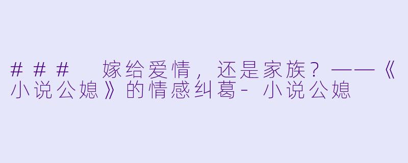 ### 嫁给爱情，还是家族？——《小说公媳》的情感纠葛-小说公媳