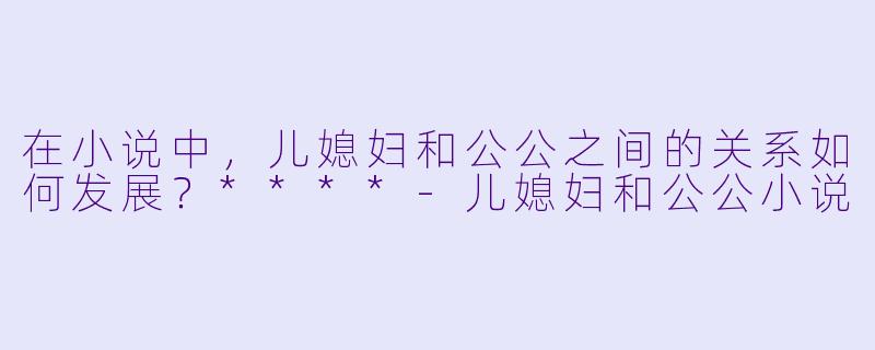 在小说中,儿媳妇和公公之间的关系如何发展?****
