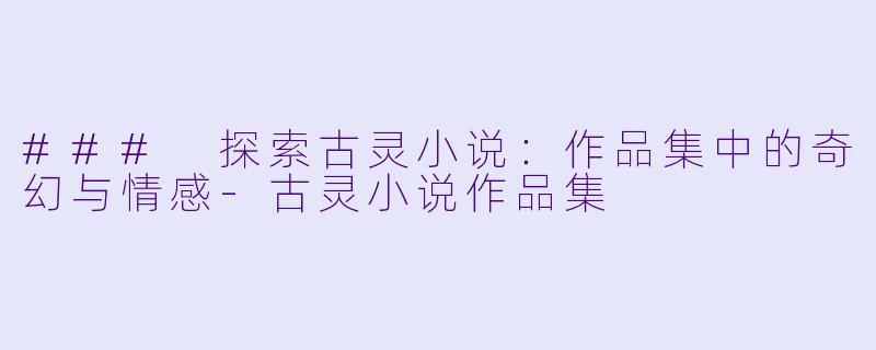 ### 探索古灵小说：作品集中的奇幻与情感-古灵小说作品集