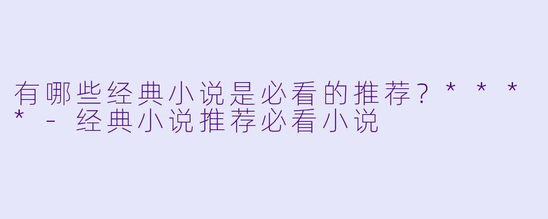 有哪些经典小说是必看的推荐？****-经典小说推荐必看小说