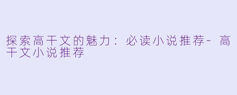 探索高干文的魅力：必读小说推荐-高干文小说推荐