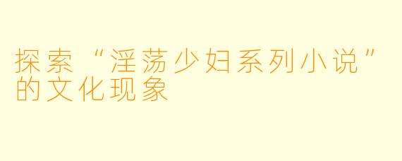 探索“淫荡少妇系列小说”的文化现象