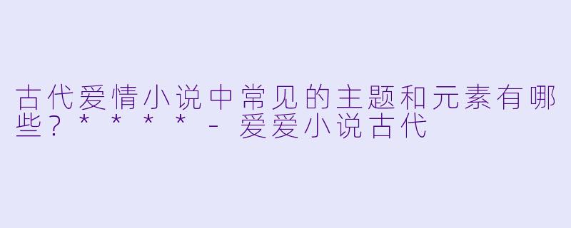 古代爱情小说中常见的主题和元素有哪些?****