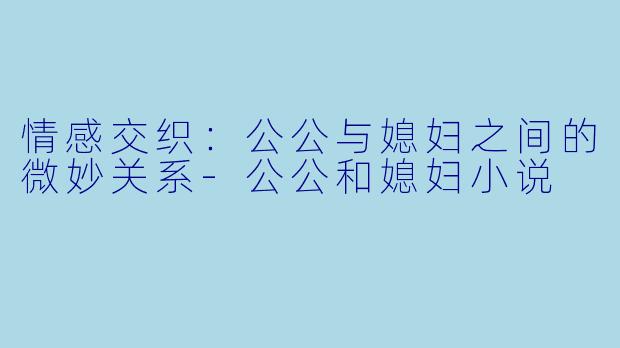 情感交织：公公与媳妇之间的微妙关系-公公和媳妇小说