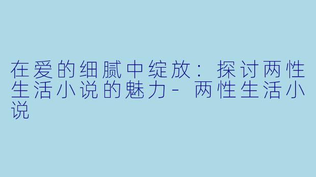 在爱的细腻中绽放:探讨两性生活小说的魅力-两性生活小说