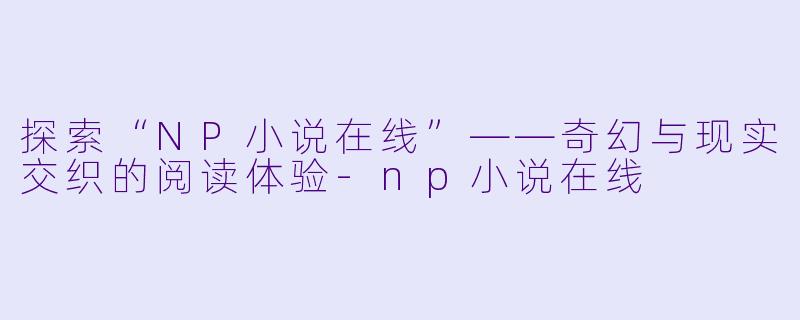 探索“NP小说在线”——奇幻与现实交织的阅读体验-np小说在线