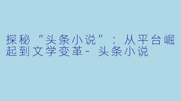 探秘“头条小说”：从平台崛起到文学变革-头条小说