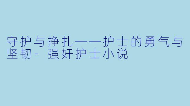 守护与挣扎——护士的勇气与坚韧-强奸护士小说