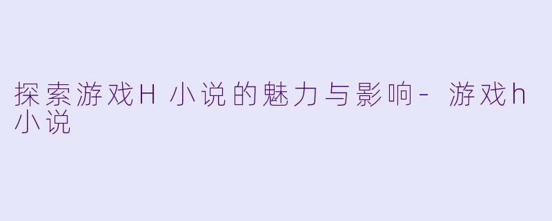 探索游戏H小说的魅力与影响-游戏h小说