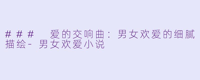 ### 爱的交响曲：男女欢爱的细腻描绘-男女欢爱小说